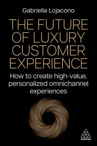 Title: The Future of Luxury Customer Experience: How to Create High-Value, Personalized Omnichannel Experiences, Author: Gabriella Lojacono