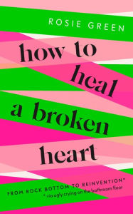 Title: How to Heal a Broken Heart: From Rock Bottom to Reinvention (via ugly crying on the bathroom floor), Author: Rosie Green