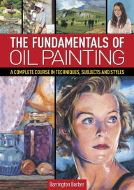 Title: The Fundamentals of Oil Painting: A Complete Course in Techniques, Subjects and Styles, Author: Barrington Barber