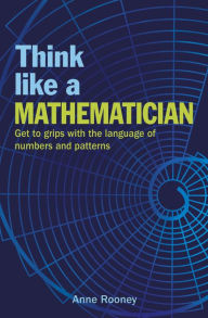 Title: Think Like a Mathematician: Get to Grips with the Language of Numbers and Patterns, Author: Anne Rooney