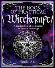 Title: The Book of Practical Witchcraft: A Compendium of Spells, Rituals and Occult Knowledge, Author: Pamela Ball