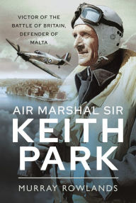 Title: Air Marshal Sir Keith Park: Victor of the Battle of Britain, Defender of Malta, Author: Murray Rowlands