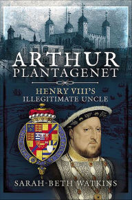 Title: Arthur Plantagenet: Henry VIII's Illegitimate Uncle, Author: Sarah-Beth Watkins