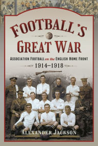 Title: Football's Great War: Association Football on the English Home Front, 1914-1918, Author: Alexander Jackson