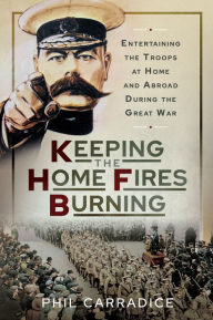 Title: Keeping the Home Fires Burning: Entertaining the Troops at Home and Abroad During the Great War, Author: Phil Carradice