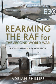 Title: Rearming the RAF for the Second World War: Poor Strategy and Miscalculation, Author: Adrian Phillips