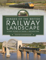 Title: Images of the British Railway Landscape: Iconic Scenes of Trains and Architecture, Author: David Goodyear