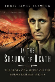 Title: In the Shadow of Death: The Story of a Medic on the Burma Railway, 1942-45, Author: Idris James Barwick