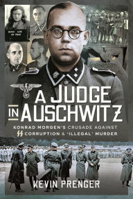 Title: A Judge in Auschwitz: Konrad Morgen's Crusade Against SS Corruption & 'Illegal' Murder, Author: Kevin Prenger