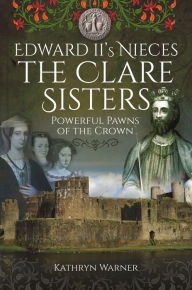 Title: Edward II's Nieces: The Clare Sisters: Powerful Pawns of the Crown, Author: Kathryn Warner