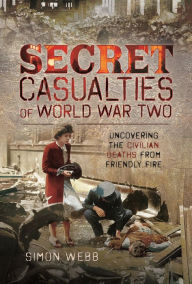 Title: Secret Casualties of World War Two: Uncovering the Civilian Deaths from Friendly Fire, Author: Simon Webb