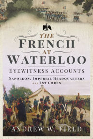 Title: The French at Waterloo: Eyewitness Accounts: Napoleon, Imperial Headquarters and 1st Corps, Author: Andrew W Field
