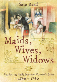 Title: Maids, Wives, Widows: Exploring Early Modern Women's Lives, 1540-1714, Author: Sara Read