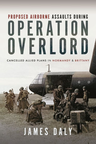 Proposed Airborne Assaults during Operation Overlord: Cancelled Allied Plans Normandy and Brittany