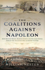 Title: The Coalitions Against Napoleon: How British Money, Manufacturing and Military Power Forged the Alliances that Achieved Victory, Author: William Nester