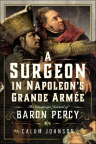 Title: A Surgeon in Napoleon's Grande Armée: The Campaign Journal of Baron Percy, Author: Calum Johnson