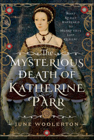 Title: The Mysterious Death of Katherine Parr: What Really Happened to Henry VIII's Last Queen?, Author: June Woolerton