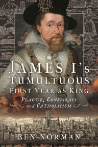 Title: James I's Tumultuous First Year as King: Plague, Conspiracy and Catholicism, Author: Ben Norman