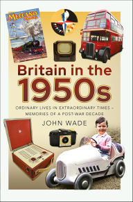 Title: Britain in the 1950s: Ordinary Lives in Extraordinary Times-Memories of a Post-War Decade, Author: John Wade