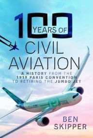 Title: 100 Years of Civil Aviation: A History from the 1919 Paris Convention to Retiring the Jumbo Jet, Author: Ben Skipper