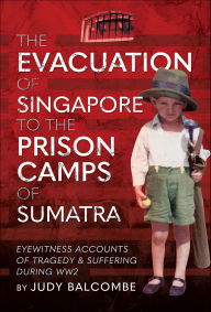 Title: The Evacuation of Singapore to the Prison Camps of Sumatra: Eyewitness Accounts of Tragedy and Suffering During WW2, Author: Judy Balcombe