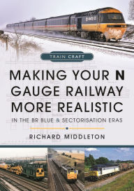Title: Making Your N Gauge Railway More Realistic: In the BR Blue and Sectorisation Eras, Author: Richard Middleton