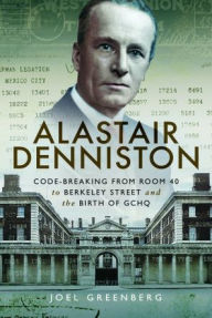 Title: Alastair Denniston: Code-breaking From Room 40 to Berkeley Street and the Birth of GCHQ, Author: Joel Greenberg