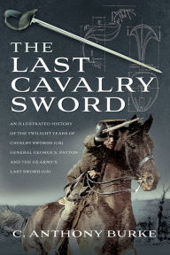 Title: The Last Cavalry Sword: An Illustrated History of the Twilight Years of Cavalry Swords (UK) General George S. Patton and the US Army's Last Sword (US), Author: Anthony C. Burke