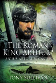 Title: The Roman King Arthur?: Lucius Artorius Castus, Author: Tony Sullivan