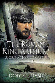 Title: The Roman King Arthur?: Lucius Artorius Castus, Author: Tony Sullivan