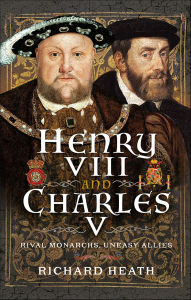 Title: Henry VIII and Charles V: Rival Monarchs, Uneasy Allies, Author: Richard Heath