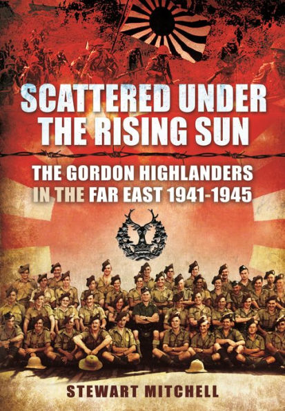 Scattered Under the Rising Sun: The Gordon Highlanders in the Far East 1941 - 1945