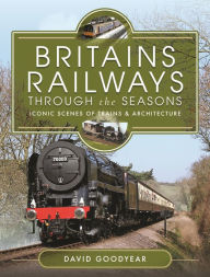 Title: Britains Railways Through the Seasons: Iconic Scenes of Trains and Architecture, Author: David Goodyear