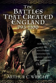 Title: The Battles That Created England 793-1100: How Alfred and his Successors Defeated the Vikings to Unite the Kingdoms, Author: Arthur C Wright