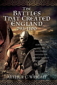 Title: The Battles That Created England 793-1100: How Alfred and his Successors Defeated the Vikings to Unite the Kingdoms, Author: Arthur C Wright