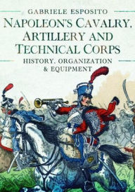 Title: Napoleon's Cavalry, Artillery and Technical Corps 1799-1815: History, Organization and Equipment, Author: Gabriele Esposito