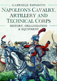 Title: Napoleon's Cavalry, Artillery and Technical Corps 1799-1815: History, Organization and Equipment, Author: Gabriele Esposito