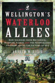 Wellington's Waterloo Allies: How Soldiers from Brunswick, Hanover, Nassau and the Netherlands Contributed to the Victory of 1815