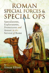 Title: Roman Special Forces and Special Ops: Speculatores, Exploratores, Protectores and Areani in the Service of Rome, Author: Simon Elliott