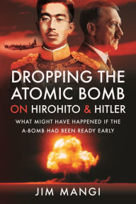 Title: Dropping the Atomic Bomb on Hirohito and Hitler: What Might Have Happened if the A-Bomb Had Been Ready Early, Author: Jim Mangi