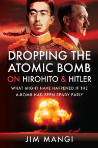 Title: Dropping the Atomic Bomb on Hirohito & Hitler: What Might Have Happened if the A-Bomb Had Been Ready Early, Author: Jim Mangi
