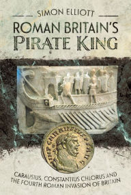 Title: Roman Britain's Pirate King: Carausius, Constantius Chlorus and the Fourth Roman Invasion of Britain, Author: Simon Elliott