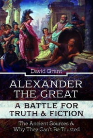 Title: Alexander the Great, a Battle for Truth and Fiction: The Ancient Sources And Why They Can't Be Trusted, Author: David Grant