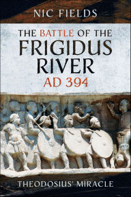 Title: The Battle of the Frigidus River, AD 394: Theodosius' Miracle, Author: Nic Fields