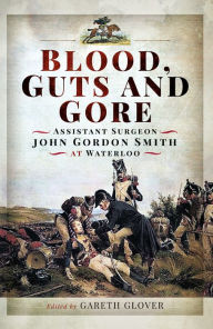 Title: Blood, Guts and Gore: Assistant Surgeon John Gordon Smith at Waterloo, Author: Gareth Glover