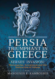 Title: Persia Triumphant in Greece: Xerxes' Invasion: Thermopylae, Artemisium and the Destruction of Athens, Author: Manousos E. Kambouris