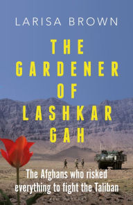 Title: The Gardener of Lashkar Gah: The Afghans who Risked Everything to Fight the Taliban, Author: Larisa Brown