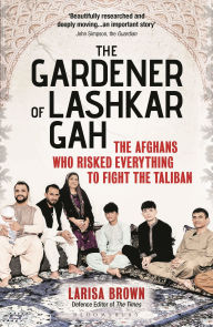 Title: The Gardener of Lashkar Gah: The Afghans who Risked Everything to Fight the Taliban, Author: Larisa Brown