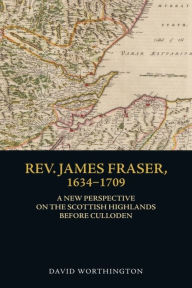 Title: Rev. James Fraser, 1634-1709: A New Perspective on the Scottish Highlands Before Culloden, Author: David Worthington