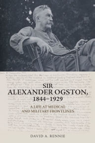 Title: Sir Alexander Ogston, 1844-1929: A Life at Medical and Military Frontlines, Author: David A. Rennie